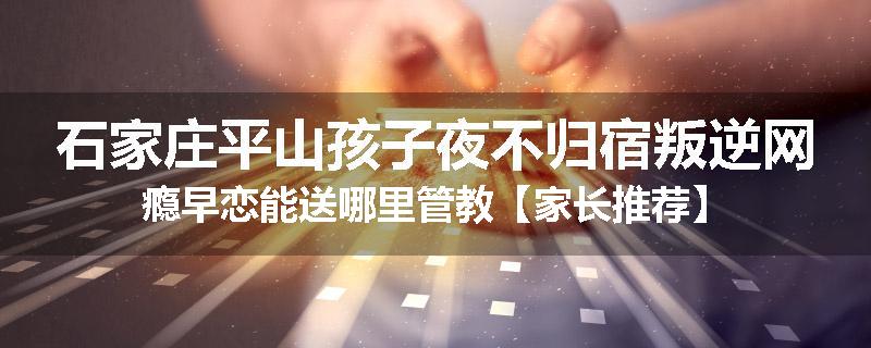 石家庄平山孩子夜不归宿叛逆网瘾早恋能送哪里管教【家长推荐】