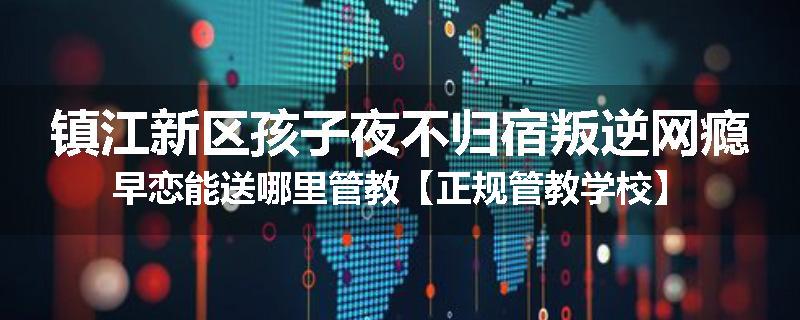 镇江新区孩子夜不归宿叛逆网瘾早恋能送哪里管教【正规管教学校】