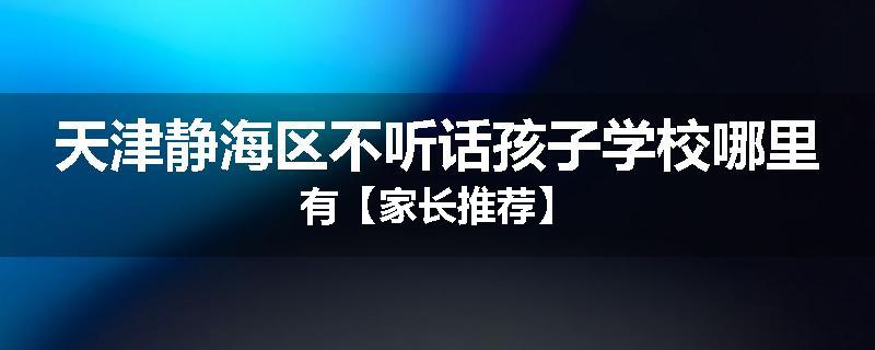 天津静海区不听话孩子学校哪里有【家长推荐】