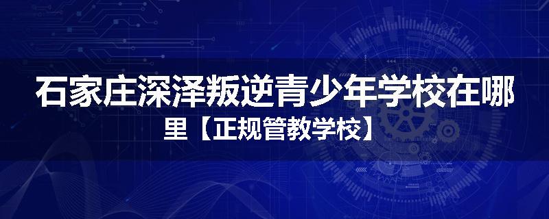 石家庄深泽叛逆青少年学校在哪里【正规管教学校】