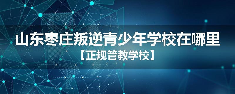 山东枣庄叛逆青少年学校在哪里【正规管教学校】