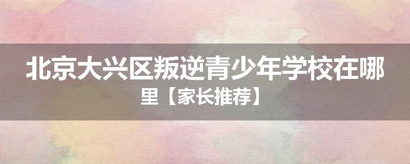 北京大兴区叛逆青少年学校在哪里【家长推荐】