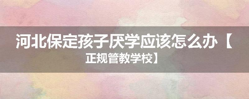 河北保定孩子厌学应该怎么办【正规管教学校】