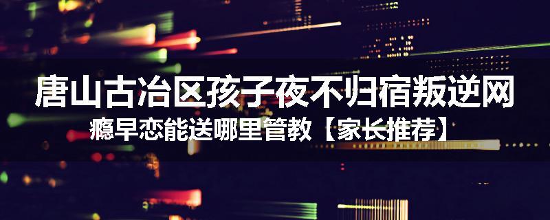 唐山古冶区孩子夜不归宿叛逆网瘾早恋能送哪里管教【家长推荐】