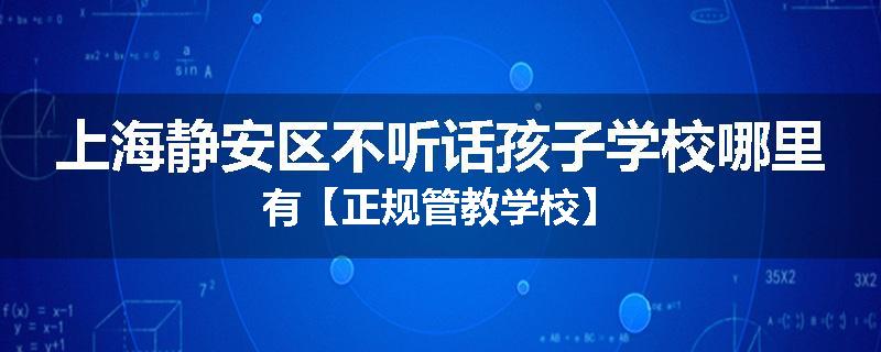 上海静安区不听话孩子学校哪里有【正规管教学校】