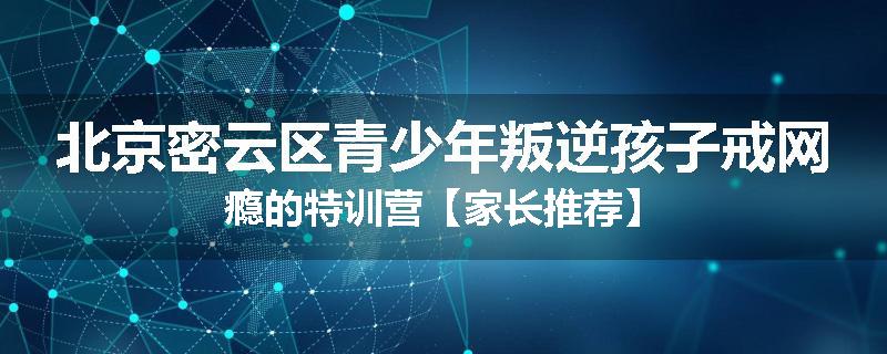 北京密云区青少年叛逆孩子戒网瘾的特训营【家长推荐】