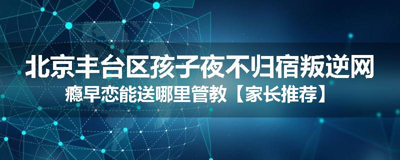 北京丰台区孩子夜不归宿叛逆网瘾早恋能送哪里管教【家长推荐】
