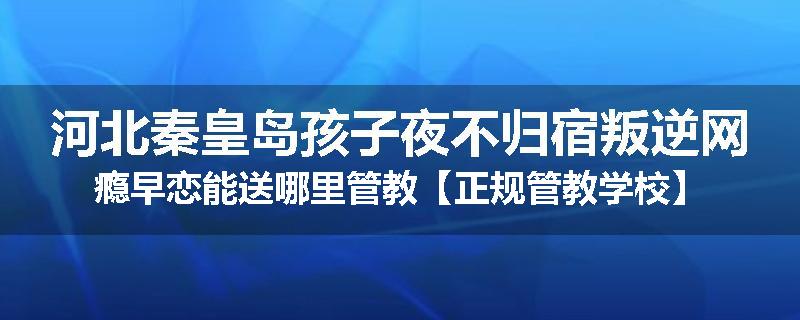 河北秦皇岛孩子夜不归宿叛逆网瘾早恋能送哪里管教【正规管教学校】