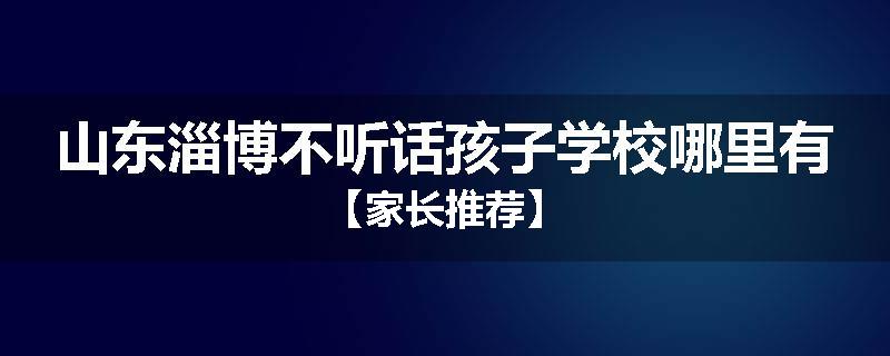 山东淄博不听话孩子学校哪里有【家长推荐】