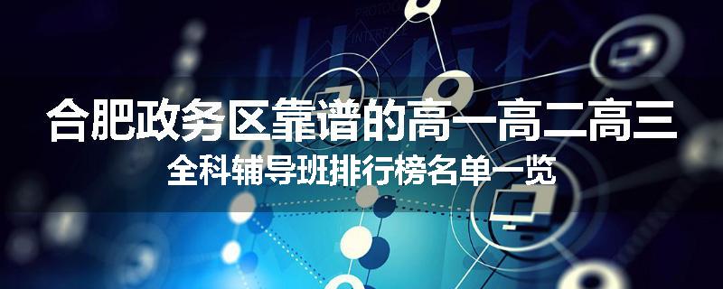 合肥政务区靠谱的高一高二高三全科辅导班排行榜名单一览