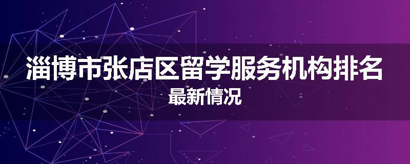 淄博市张店区留学服务机构排名最新情况