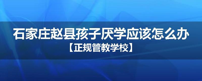 石家庄赵县孩子厌学应该怎么办【正规管教学校】