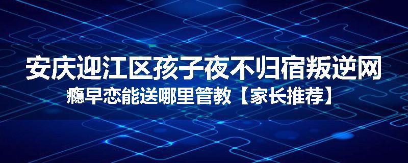 安庆迎江区孩子夜不归宿叛逆网瘾早恋能送哪里管教【家长推荐】