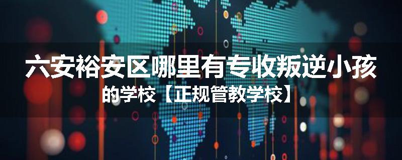 六安裕安区哪里有专收叛逆小孩的学校【正规管教学校】