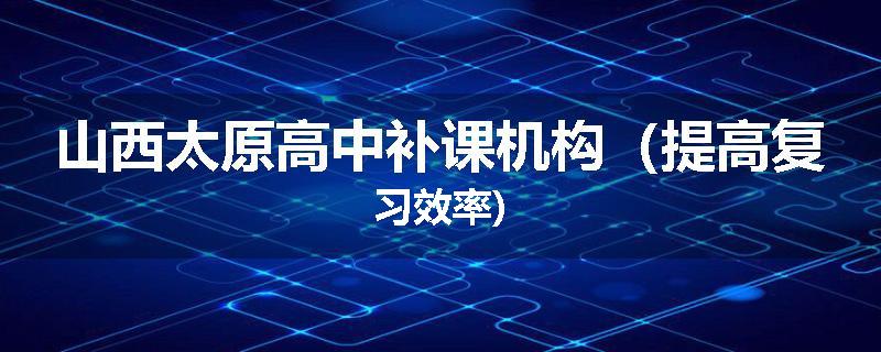山西太原高中补课机构（提高复习效率)