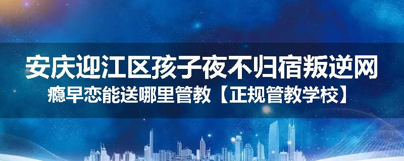 安庆迎江区孩子夜不归宿叛逆网瘾早恋能送哪里管教【正规管教学校】