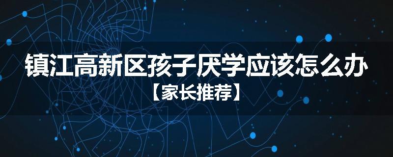 镇江高新区孩子厌学应该怎么办【家长推荐】