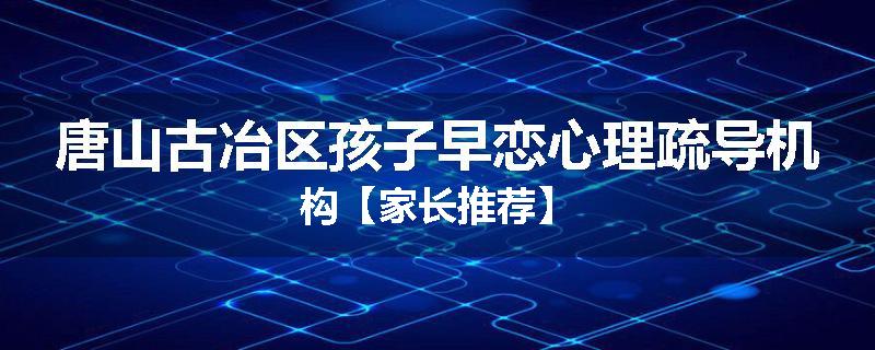 唐山古冶区孩子早恋心理疏导机构【家长推荐】