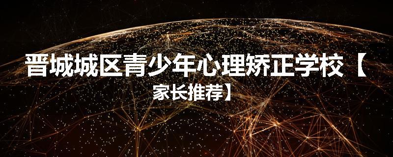 晋城城区青少年心理矫正学校【家长推荐】