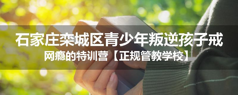 石家庄栾城区青少年叛逆孩子戒网瘾的特训营【正规管教学校】
