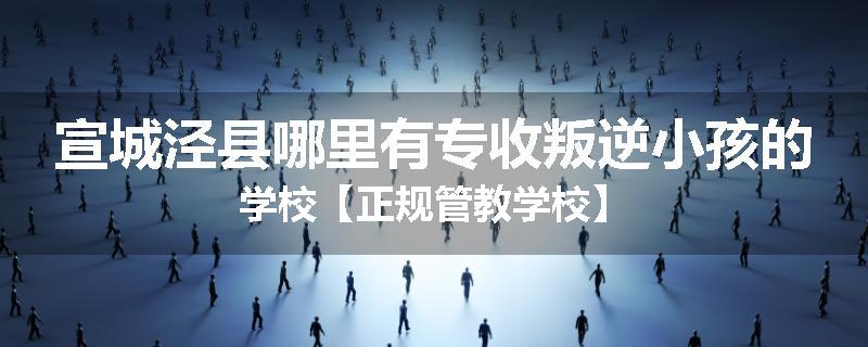 宣城泾县哪里有专收叛逆小孩的学校【正规管教学校】