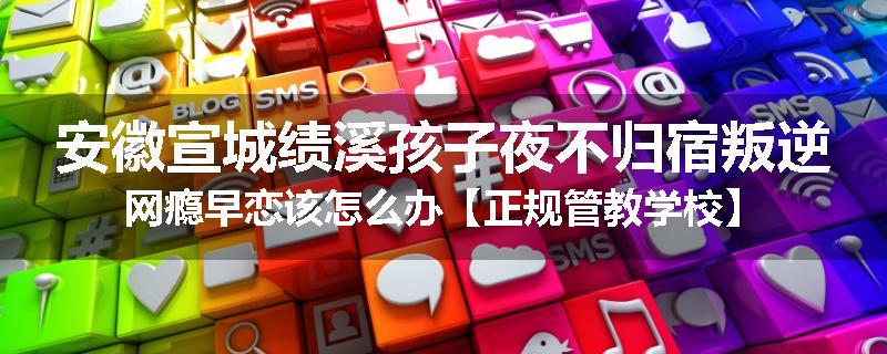 安徽宣城绩溪孩子夜不归宿叛逆网瘾早恋该怎么办【正规管教学校】