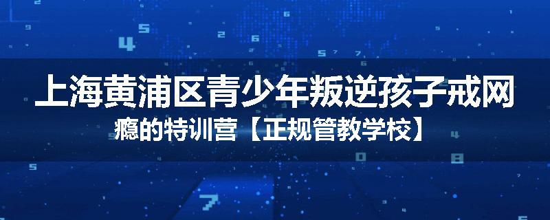 上海黄浦区青少年叛逆孩子戒网瘾的特训营【正规管教学校】