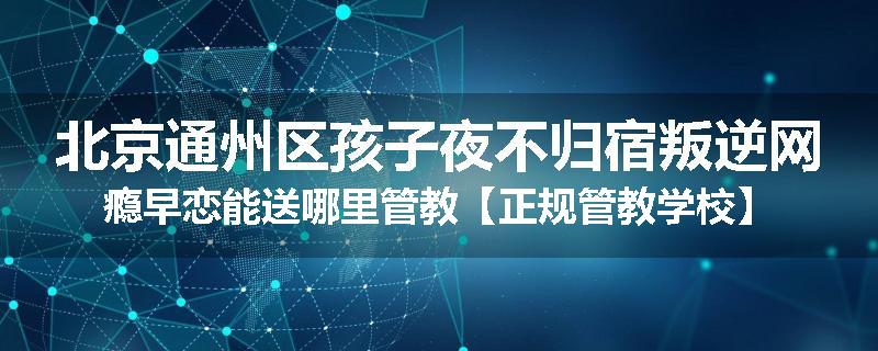 北京通州区孩子夜不归宿叛逆网瘾早恋能送哪里管教【正规管教学校】