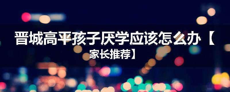 晋城高平孩子厌学应该怎么办【家长推荐】