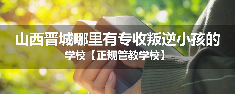 山西晋城哪里有专收叛逆小孩的学校【正规管教学校】