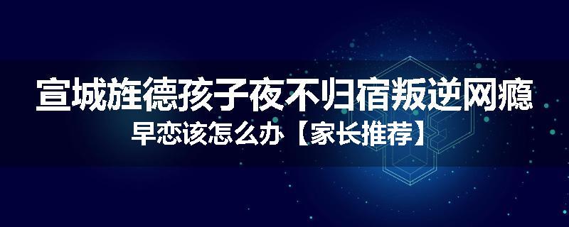 宣城旌德孩子夜不归宿叛逆网瘾早恋该怎么办【家长推荐】