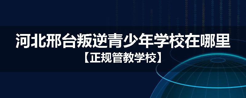 河北邢台叛逆青少年学校在哪里【正规管教学校】