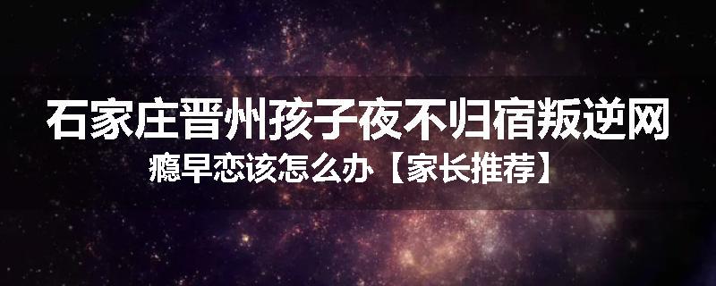 石家庄晋州孩子夜不归宿叛逆网瘾早恋该怎么办【家长推荐】