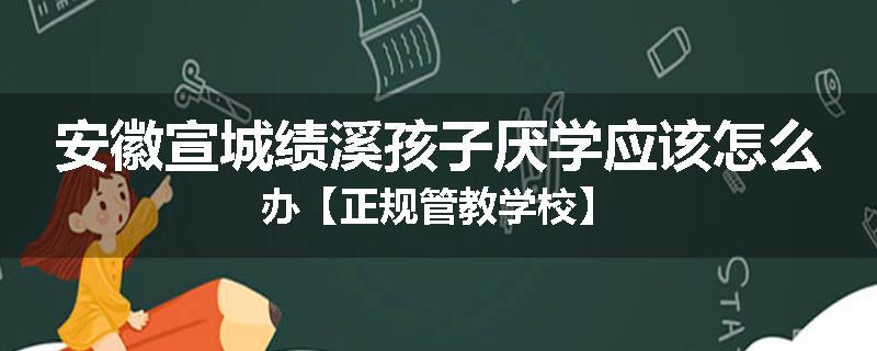 安徽宣城绩溪孩子厌学应该怎么办【正规管教学校】