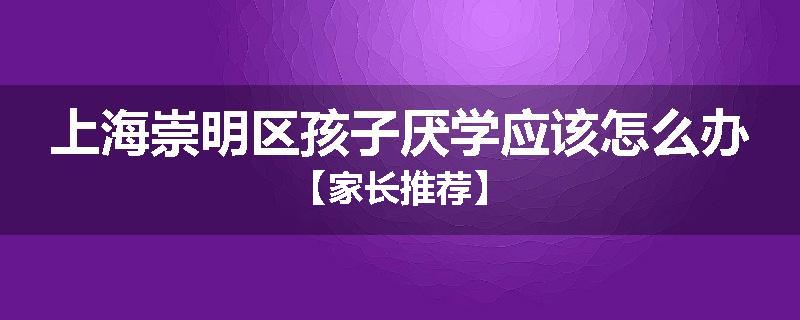上海崇明区孩子厌学应该怎么办【家长推荐】