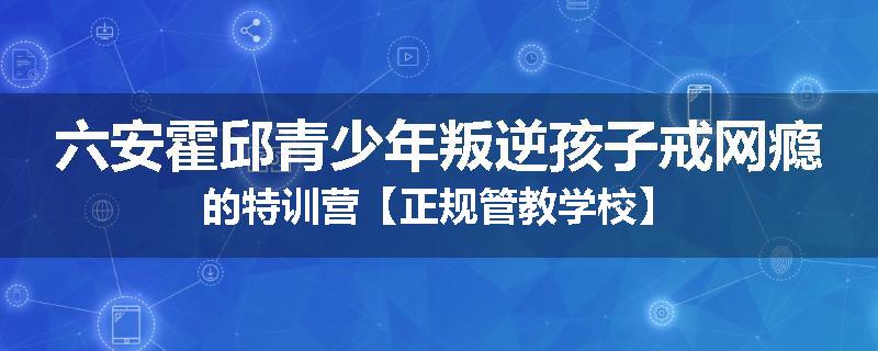 六安霍邱青少年叛逆孩子戒网瘾的特训营【正规管教学校】