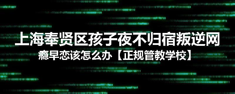 上海奉贤区孩子夜不归宿叛逆网瘾早恋该怎么办【正规管教学校】