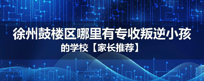 徐州鼓楼区哪里有专收叛逆小孩的学校【家长推荐】