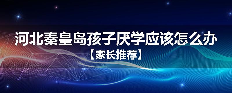 河北秦皇岛孩子厌学应该怎么办【家长推荐】