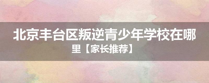 北京丰台区叛逆青少年学校在哪里【家长推荐】