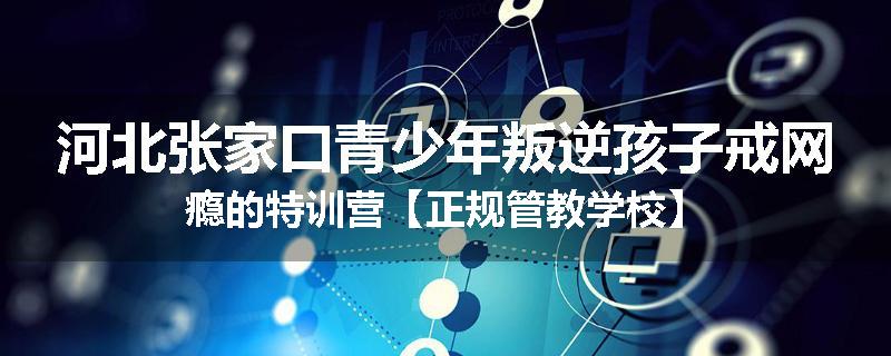 河北张家口青少年叛逆孩子戒网瘾的特训营【正规管教学校】