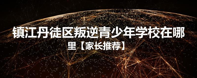 镇江丹徒区叛逆青少年学校在哪里【家长推荐】