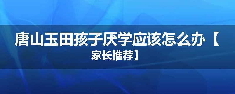 唐山玉田孩子厌学应该怎么办【家长推荐】
