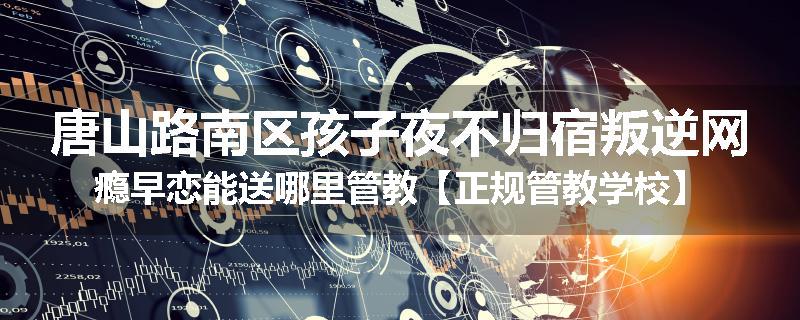 唐山路南区孩子夜不归宿叛逆网瘾早恋能送哪里管教【正规管教学校】