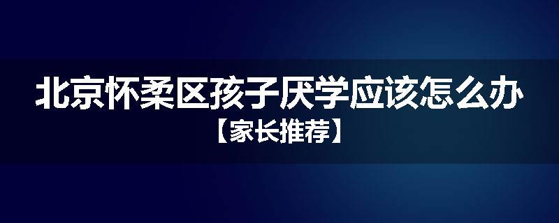 北京怀柔区孩子厌学应该怎么办【家长推荐】