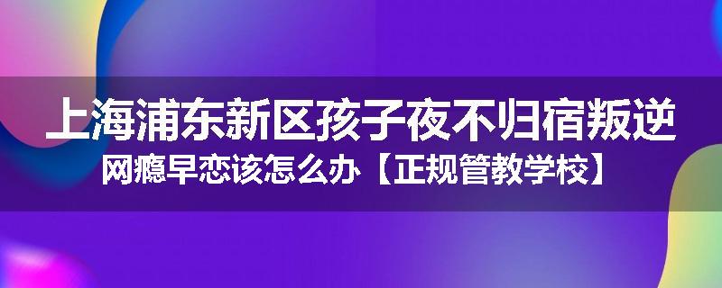 上海浦东新区孩子夜不归宿叛逆网瘾早恋该怎么办【正规管教学校】
