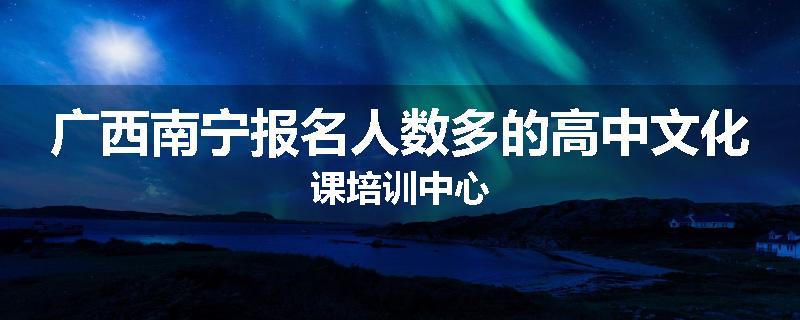 广西南宁报名人数多的高中文化课培训中心