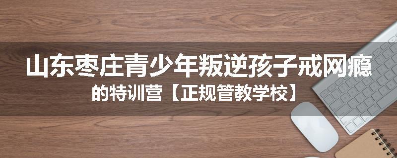 山东枣庄青少年叛逆孩子戒网瘾的特训营【正规管教学校】