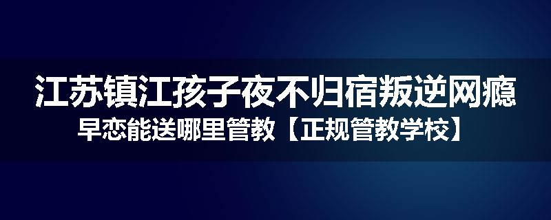 江苏镇江孩子夜不归宿叛逆网瘾早恋能送哪里管教【正规管教学校】