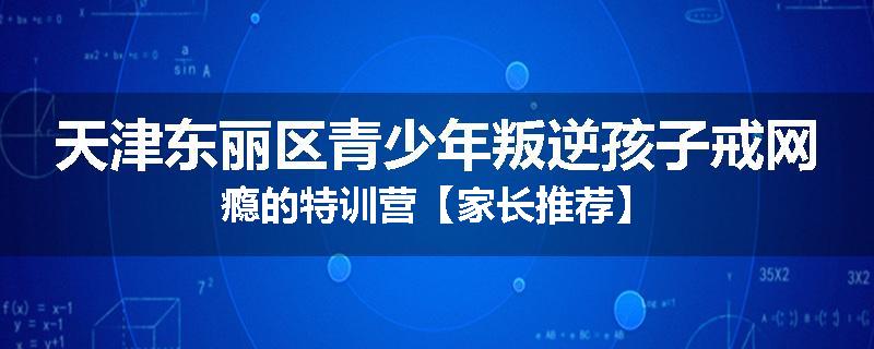 天津东丽区青少年叛逆孩子戒网瘾的特训营【家长推荐】